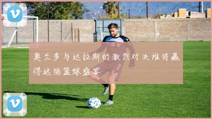 奥兰多与达拉斯的激烈对决谁将赢得这场篮球盛宴