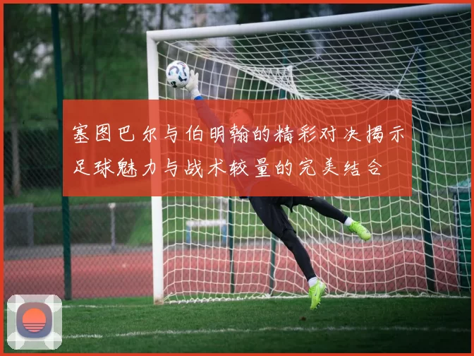 塞图巴尔与伯明翰的精彩对决揭示足球魅力与战术较量的完美结合