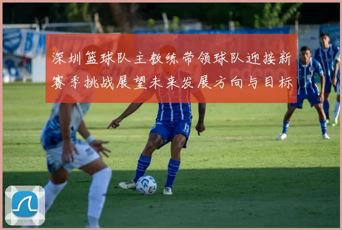 深圳篮球队主教练带领球队迎接新赛季挑战展望未来发展方向与目标