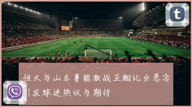 恒大与山东鲁能激战正酣比分悬念引发球迷热议与期待