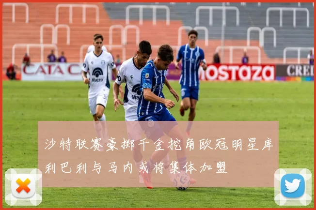 沙特联赛豪掷千金挖角欧冠明星库利巴利与马内或将集体加盟