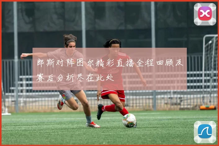 郎斯对阵图尔精彩直播全程回顾及赛后分析尽在此处