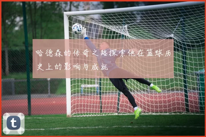 哈德森的传奇之路探索他在篮球历史上的影响与成就