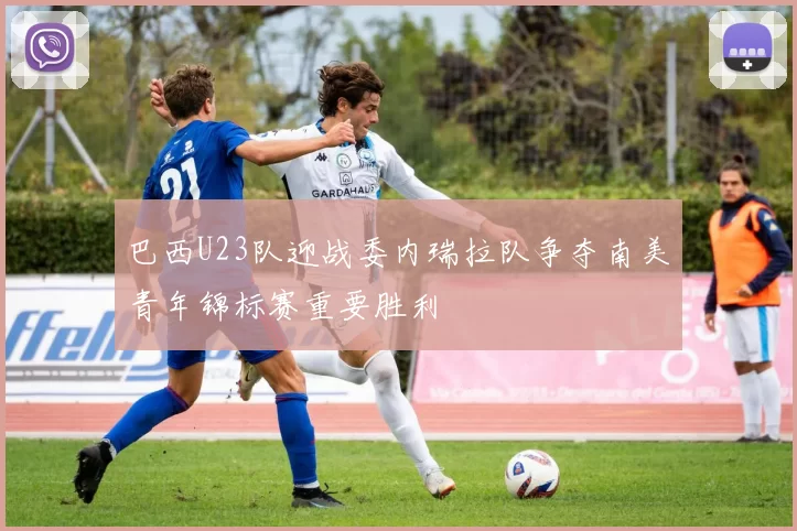 巴西U23队迎战委内瑞拉队争夺南美青年锦标赛重要胜利