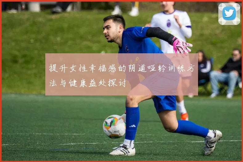 提升女性幸福感的阴道哑铃训练方法与健康益处探讨