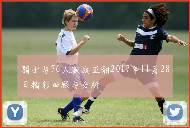 骑士与76人激战正酣2017年11月28日精彩回顾与分析