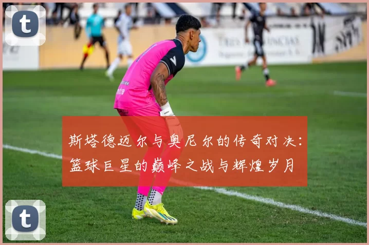 斯塔德迈尔与奥尼尔的传奇对决：篮球巨星的巅峰之战与辉煌岁月