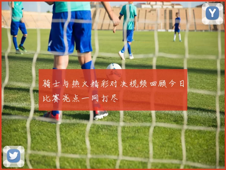 骑士与热火精彩对决视频回顾今日比赛亮点一网打尽