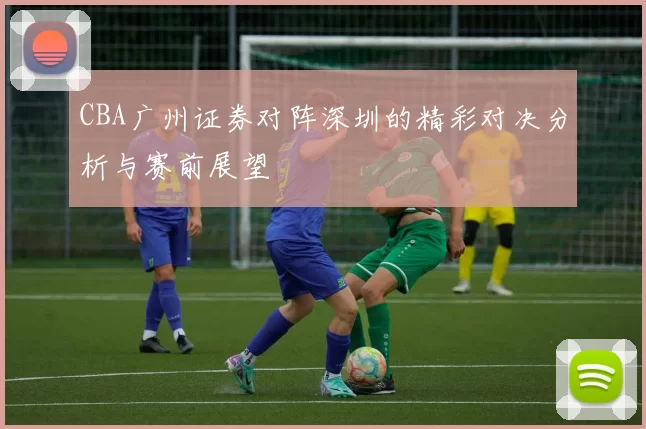 CBA广州证券对阵深圳的精彩对决分析与赛前展望